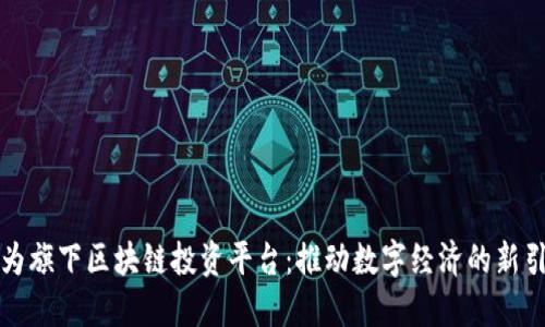 华为旗下区块链投资平台：推动数字经济的新引擎