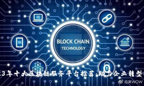: 2023年十大区块链服务平台推荐：助力企业转型与创新